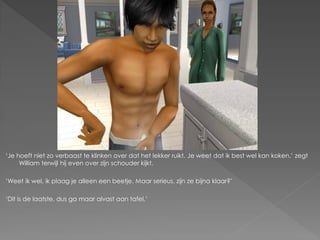 ‘Je hoeft niet zo verbaast te klinken over dat het lekker ruikt. Je weet dat ik best wel kan koken.’ zegt
     William terwijl hij even over zijn schouder kijkt.

‘Weet ik wel, ik plaag je alleen een beetje. Maar serieus, zijn ze bijna klaar?’

‘Dit is de laatste, dus ga maar alvast aan tafel.’
 