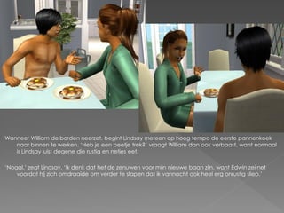 Wanneer William de borden neerzet, begint Lindsay meteen op hoog tempo de eerste pannenkoek
   naar binnen te werken. ‘Heb je een beetje trek?’ vraagt William dan ook verbaast, want normaal
   is Lindsay juist degene die rustig en netjes eet.

‘Nogal.’ zegt Lindsay. ‘Ik denk dat het de zenuwen voor mijn nieuwe baan zijn, want Edwin zei net
    voordat hij zich omdraaide om verder te slapen dat ik vannacht ook heel erg onrustig sliep.’
 