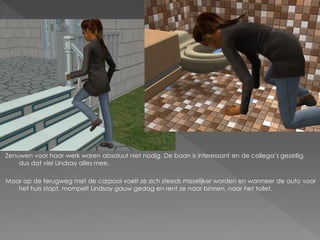 Zenuwen voor haar werk waren absoluut niet nodig. De baan is interessant en de collega’s gezellig,
    dus dat viel Lindsay alles mee.

Maar op de terugweg met de carpool voelt ze zich steeds misselijker worden en wanneer de auto voor
   het huis stopt, mompelt Lindsay gauw gedag en rent ze naar binnen, naar het toilet.
 
