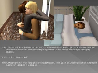 Edwin zag Lindsay voorbij rennen en hoorde dat ze zich niet lekker voelt. Hij loopt achter haar aan de
    badkamer in en neemt haar voorzichtig in zijn armen. ‘Gaat het wel een beetje?’ vraagt hij
    bezorgd.

Lindsay knikt. ‘Het gaat wel.’

‘Hmm. Misschien is het toch beter als je even gaat liggen.’ vindt Edwin en Lindsay besluit om inderdaad
   maar even haar bed in te kruipen.
 