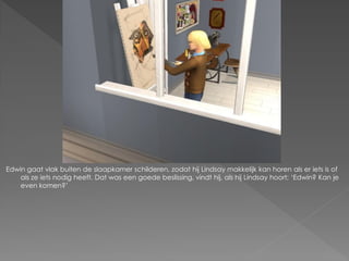 Edwin gaat vlak buiten de slaapkamer schilderen, zodat hij Lindsay makkelijk kan horen als er iets is of
    als ze iets nodig heeft. Dat was een goede beslissing, vindt hij, als hij Lindsay hoort; ‘Edwin? Kan je
    even komen?’
 