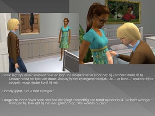 Edwin legt zijn spullen meteen neer en loopt de slaapkamer in. Daar blijft hij verbaast staan als hij
    Lindsay naast het bed ziet staan. Lindsay in een zwangerschapsjurk. ‘Je… Je bent…’ probeert hij te
    zeggen, maar verder komt hij niet.

Lindsay grijnst. ‘Ja, ik ben zwanger.’

Langzaam loopt Edwin naar haar toe en hij legt voorzichtig een hand op haar buik. ‘Je bent zwanger.’
    mompelt hij. Dan kijkt hij met een glimlach op. ‘We worden ouders.’
 