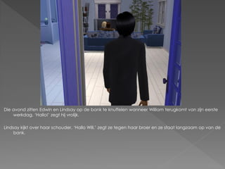 Die avond zitten Edwin en Lindsay op de bank te knuffelen wanneer William terugkomt van zijn eerste
    werkdag. ‘Hallo!’ zegt hij vrolijk.

Lindsay kijkt over haar schouder. ‘Hallo Will.’ zegt ze tegen haar broer en ze staat langzaam op van de
     bank.
 