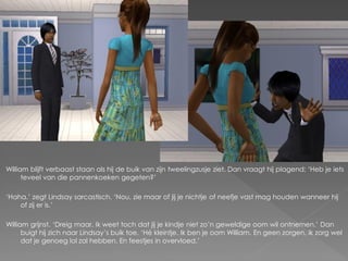 William blijft verbaast staan als hij de buik van zijn tweelingzusje ziet. Dan vraagt hij plagend; ‘Heb je iets
      teveel van die pannenkoeken gegeten?’

‘Haha.’ zegt Lindsay sarcastisch. ‘Nou, zie maar of jij je nichtje of neefje vast mag houden wanneer hij
    of zij er is.’

William grijnst. ‘Dreig maar. Ik weet toch dat jij je kindje niet zo’n geweldige oom wil ontnemen.’ Dan
      buigt hij zich naar Lindsay’s buik toe. ‘Hé kleintje. Ik ben je oom William. En geen zorgen, ik zorg wel
      dat je genoeg lol zal hebben. En feestjes in overvloed.’
 