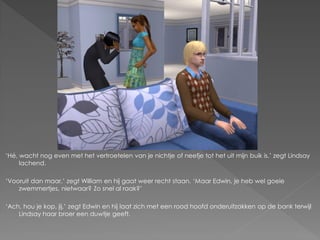 ‘Hé, wacht nog even met het vertroetelen van je nichtje of neefje tot het uit mijn buik is.’ zegt Lindsay
     lachend.

‘Vooruit dan maar.’ zegt William en hij gaat weer recht staan. ‘Maar Edwin, je heb wel goeie
    zwemmertjes, nietwaar? Zo snel al raak?’

‘Ach, hou je kop, jij.’ zegt Edwin en hij laat zich met een rood hoofd onderuitzakken op de bank terwijl
    Lindsay haar broer een duwtje geeft.
 