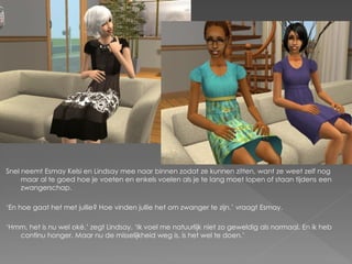 Snel neemt Esmay Kelsi en Lindsay mee naar binnen zodat ze kunnen zitten, want ze weet zelf nog
     maar al te goed hoe je voeten en enkels voelen als je te lang moet lopen of staan tijdens een
     zwangerschap.

‘En hoe gaat het met jullie? Hoe vinden jullie het om zwanger te zijn.’ vraagt Esmay.

‘Hmm, het is nu wel oké.’ zegt Lindsay. ‘Ik voel me natuurlijk niet zo geweldig als normaal. En ik heb
   continu honger. Maar nu de misselijkheid weg is, is het wel te doen.’
 