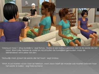 ‘Zolang er maar 1 ding duidelijk is.’ zegt Esmay. ‘Zodra er een baby is geboren, ben ik de eerste die het
     hoort. Want jullie hebben je vader en mij al buiten de huwelijken gehouden, maar de
     kleinkinderen wil ik zeker wel zien.’

‘Natuurlijk mam, jij bent de eerste die het hoort.’ zegt Lindsay.

‘Hmm, ik zal moeten racen naar de telefoon, want Jason heeft zijn moeder ook moeten beloven haar
   het eerste te bellen.’ zegt Kelsi lachend.
 