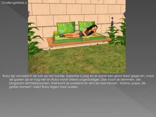 Challengefields 6




Ruby ligt verveeld in de tuin op het bankje. Sapphire is jarig en er wordt een groot feest gegeven, maar
    de gasten zijn er nog niet en Ruby wordt steeds ongeduldiger. Dan hoort ze stemmen, die
    langzaam dichterbij komen. Snel komt ze overeind en rent ze naar binnen. ‘Mama, papa, de
    gasten komen!’ roept Ruby tegen haar ouders.
 