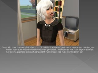 Esmay kijkt haar dochter glimlachend na. ‘Ik heb toch iets goed gedaan, anders waren mijn jongste
   meisjes nooit zulke mooie en sterke vrouwen geworden.’ mompelt ze trots. Dan zegt ze zachtjes,
   met een nog grotere lach op haar gezicht; ‘En ik krijg er nog twee kleinkinderen bij.’
 