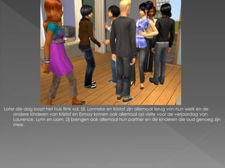 Later die dag loopt het huis flink vol. Sil, Lonneke en Kristof zijn allemaal terug van hun werk en de
    andere kinderen van Kristof en Esmay komen ook allemaal op visite voor de verjaardag van
    Laurence, Lynn en Liam. Zij brengen ook allemaal hun partner en de kinderen die oud genoeg zijn
    mee.
 