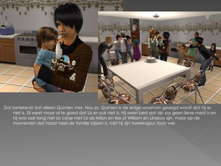 Dat betekend dat alleen Quinten mist. Nou ja, Quinten is de enige waarvan gezegd wordt dat hij er
    niet is. Sil weet maar al te goed dat Lis er ook niet is. Hij weet best dat zijn zus geen lieve meid is en
    hij was ook lang niet zo close met Lis als Milan en Ilse of William en Lindsay zijn, maar op de
    momenten dat haast heel de familie bijeen is, mist hij zijn tweelingzus toch wel.
 