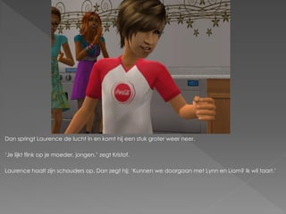 Dan springt Laurence de lucht in en komt hij een stuk groter weer neer.

‘Je lijkt flink op je moeder, jongen.’ zegt Kristof.

Laurence haalt zijn schouders op. Dan zegt hij; ‘Kunnen we doorgaan met Lynn en Liam? Ik wil taart.’
 