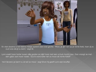 En vlak daarna is het kleine meisje opeens een stuk groter. ‘Wow, je lijkt net op je tante Kelsi, toen zij zo
     oud was als jij nu bent.’ zegt Sil.

Lynn zoekt haar tante tussen alle gasten en kijkt haar met een schuin hoofd aan. Dan vraagt ze met
    een grijns aan haar vader; ‘Dus ik word later net zo mooi als tante Kelsi?’

‘Ach lieverd, je bent nu al net zo mooi.’ zegt Sil en hij geeft Lynn een knuffel.
 