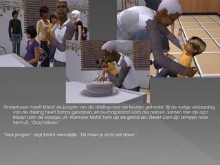 Ondertussen heeft Kristof de jongste van de drieling naar de keuken gehaald. Bij de vorige verjaardag
   van de drieling heeft Esmay geholpen, en nu mag Kristof Liam dus helpen. Samen met zijn opa
   blaast Liam de kaarsjes uit. Wanneer Kristof hem op de grond zet, steekt Liam zijn armpjes naar
   hem uit. ‘Opa helpen.’

‘Nee jongen.’ zegt Kristof vriendelijk. ‘Dit moet je echt zelf doen.’
 