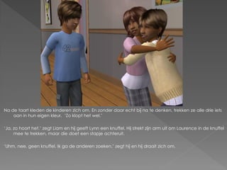 Na de taart kleden de kinderen zich om. En zonder daar echt bij na te denken, trekken ze alle drie iets
    aan in hun eigen kleur. ‘Zo klopt het wel.’

‘Ja, zo hoort het.’ zegt Liam en hij geeft Lynn een knuffel. Hij strekt zijn arm uit om Laurence in de knuffel
     mee te trekken, maar die doet een stapje achteruit.

‘Uhm, nee, geen knuffel. Ik ga de anderen zoeken.’ zegt hij en hij draait zich om.
 