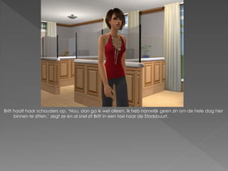 Britt haalt haar schouders op. ‘Nou, dan ga ik wel alleen. Ik heb namelijk geen zin om de hele dag hier
      binnen te zitten.’ zegt ze en al snel zit Britt in een taxi naar de Stadsbuurt.
 