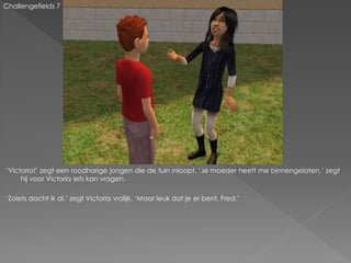 Challengefields 7




‘Victoria!’ zegt een roodharige jongen die de tuin inloopt. ‘Je moeder heeft me binnengelaten.’ zegt
     hij voor Victoria iets kan vragen.

‘Zoiets dacht ik al.’ zegt Victoria vrolijk. ‘Maar leuk dat je er bent, Fred.’
 