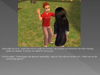‘Natuurlijk ben ik er.’ zegt Fred net zo vrolijk als Victoria. ‘Nu kunnen we tenminste de hele middag
    spelen en kletsen, in plaats van alleen in de pauze.’

Victoria grijnst. ‘Zaterdagen zijn gewoon geweldig.’ zegt ze. Dan wijst ze achter zich. ‘Zullen we op de
    schommels gaan?’
 