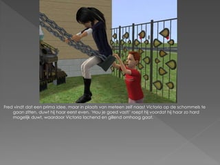 Fred vindt dat een prima idee, maar in plaats van meteen zelf naast Victoria op de schommels te
    gaan zitten, duwt hij haar eerst even. ‘Hou je goed vast!’ roept hij voordat hij haar zo hard
    mogelijk duwt, waardoor Victoria lachend en gillend omhoog gaat.
 