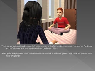 Wanneer ze genoeg hebben van het schommelen en buiten rondrennen, gaan Victoria en Fred naar
   Victoria’s kamer, waar ze samen op haar bed gaan zitten.

‘Echt gaaf dat je ouders twee schommels in de achtertuin hebben gezet.’ zegt Fred. ‘En je bent toch
    maar enig kind?’
 