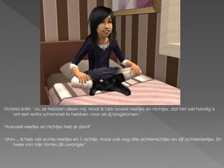Victoria knikt. ‘Ja, ze hebben alleen mij. Maar ik heb zoveel neefjes en nichtjes, dat het wel handig is
    om een extra schommel te hebben, voor als zij langskomen.’

‘Hoeveel neefjes en nichtjes heb je dan?’

‘Uhm… Ik heb vier echte neefjes en 1 nichtje, maar ook nog drie achternichtjes en vijf achterneefjes. En
    twee van mijn tantes zijn zwanger.’
 