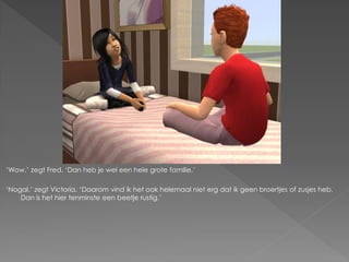 ‘Wow.’ zegt Fred. ‘Dan heb je wel een hele grote familie.’

‘Nogal.’ zegt Victoria. ‘Daarom vind ik het ook helemaal niet erg dat ik geen broertjes of zusjes heb.
    Dan is het hier tenminste een beetje rustig.’
 