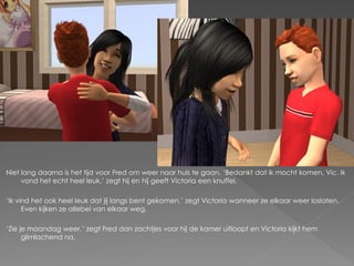 Niet lang daarna is het tijd voor Fred om weer naar huis te gaan. ‘Bedankt dat ik mocht komen, Vic. Ik
     vond het echt heel leuk.’ zegt hij en hij geeft Victoria een knuffel.

‘Ik vind het ook heel leuk dat jij langs bent gekomen.’ zegt Victoria wanneer ze elkaar weer loslaten.
      Even kijken ze allebei van elkaar weg.

‘Zie je maandag weer.’ zegt Fred dan zachtjes voor hij de kamer uitloopt en Victoria kijkt hem
      glimlachend na.
 
