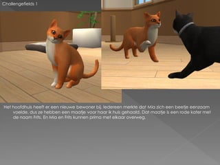 Challengefields 1




Het hoofdhuis heeft er een nieuwe bewoner bij. Iedereen merkte dat Mia zich een beetje eenzaam
    voelde, dus ze hebben een maatje voor haar ik huis gehaald. Dat maatje is een rode kater met
    de naam Frits. En Mia en Frits kunnen prima met elkaar overweg.
 