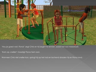 ‘Hou je goed vast, Fiona!’ zegt Chris en hij begint te rennen, zodat het rad meedraait.

‘Kom op, sneller!’ moedigt Fiona hem aan.

Wanneer Chris niet sneller kan, springt hij op het rad en lachend draaien hij en Fiona rond.
 