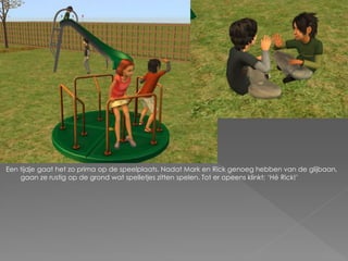 Een tijdje gaat het zo prima op de speelplaats. Nadat Mark en Rick genoeg hebben van de glijbaan,
    gaan ze rustig op de grond wat spelletjes zitten spelen. Tot er opeens klinkt; ‘Hé Rick!’
 