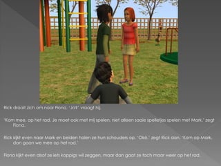 Rick draait zich om naar Fiona. ‘Ja?’ vraagt hij.

‘Kom mee, op het rad. Je moet ook met mij spelen, niet alleen saaie spelletjes spelen met Mark.’ zegt
    Fiona.

Rick kijkt even naar Mark en beiden halen ze hun schouders op. ‘Oké.’ zegt Rick dan. ‘Kom op Mark,
     dan gaan we mee op het rad.’

Fiona kijkt even alsof ze iets koppigs wil zeggen, maar dan gaat ze toch maar weer op het rad.
 
