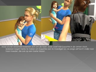 Maar al snel verzameld iedereen zich om de taart, waar Josef met Sapphire in zijn armen staat.
   Iedereen begint herrie te maken om Sapphire aan te moedigen en de jarige zelf lacht vrolijk naar
   haar moeder, die ook op een toeter blaast.
 