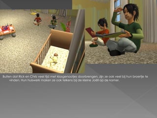 Buiten dat Rick en Chris veel tijd met klasgenootjes doorbrengen, zijn ze ook veel bij hun broertje te
     vinden. Hun huiswerk maken ze ook telkens bij de kleine Joëll op de kamer.
 