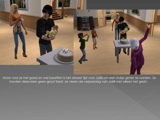 Maar voor ze het goed en wel beseffen is het alweer tijd voor Joëll om een stukje groter te worden. Ze
   houden deze keer geen groot feest, ze vieren de verjaardag van Joëll met alleen het gezin.
 