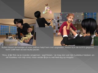 Ruben blaast de kaarsjes uit voor Joëll en helpt hem met opgroeien. Nadat hij in de lucht is gegooid,
   komt Joëll neer als een leuke peuter.

‘Wow, jij lijkt flink op je moeder, jongeman.’ zegt Ruben. ‘Je mag dan wel mijn huidskleur hebben, en
   de haarkleur van mijn oma, maar verder lijk je nu wel heel erg op Magda.’
 