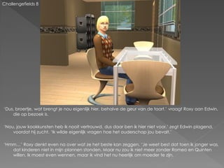 Challengefields 8




‘Dus, broertje, wat brengt je nou eigenlijk hier, behalve de geur van de taart.’ vraagt Roxy aan Edwin,
    die op bezoek is.

‘Nou, jouw kookkunsten heb ik nooit vertrouwd, dus daar ben ik hier niet voor.’ zegt Edwin plagend,
    voordat hij zucht. ‘Ik wilde eigenlijk vragen hoe het ouderschap jou bevalt.’

‘Hmm…’ Roxy denkt even na over wat ze het beste kan zeggen. ‘Je weet best dat toen ik jonger was,
   dat kinderen niet in mijn plannen stonden. Maar nu zou ik niet meer zonder Romeo en Quinten
   willen. Ik moest even wennen, maar ik vind het nu heerlijk om moeder te zijn.
 