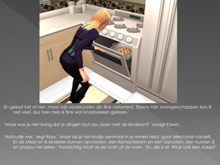 En geloof het of niet, maar mijn kookkunsten zijn flink verbeterd. Tijdens mijn zwangerschappen kon ik
    niet veel, dus toen heb ik flink wat kookboeken gelezen.’

‘Maar was je niet bang dat je dingen fout zou doen met de kinderen?’ vraagt Edwin.

‘Natuurlijk wel.’ zegt Roxy. ‘Maar als je het kindje eenmaal in je armen hebt, gaat alles haast vanzelf.
    En als Milan en ik kinderen kunnen opvoeden, een Romantieksim en een Genotsim, dan kunnen jij
    en Lindsay het zeker.’ Voorzichtig haalt ze de taart uit de oven. ‘Zo, die is af. Wil je ook een stukje?’
 