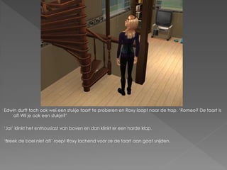 Edwin durft toch ook wel een stukje taart te proberen en Roxy loopt naar de trap. ‘Romeo? De taart is
    af! Wil je ook een stukje?’

‘Ja!’ klinkt het enthousiast van boven en dan klinkt er een harde klap.

‘Breek de boel niet af!’ roept Roxy lachend voor ze de taart aan gaat snijden.
 