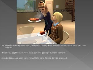‘Moet je niet even kijken of alles goed gaat?’ vraagt Roxy wanneer ze een stukje taart voor hem
   neerzet.

‘Nee hoor.’ zegt Roxy. ‘Ik weet zeker dat alles goed gaat. Dat is normaal.’

En inderdaad, nog geen halve minuut later komt Romeo de trap afgerend.
 