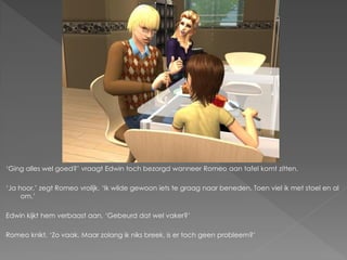 ‘Ging alles wel goed?’ vraagt Edwin toch bezorgd wanneer Romeo aan tafel komt zitten.

‘Ja hoor.’ zegt Romeo vrolijk. ‘Ik wilde gewoon iets te graag naar beneden. Toen viel ik met stoel en al
     om.’

Edwin kijkt hem verbaast aan. ‘Gebeurd dat wel vaker?’

Romeo knikt. ‘Zo vaak. Maar zolang ik niks breek, is er toch geen probleem?’
 