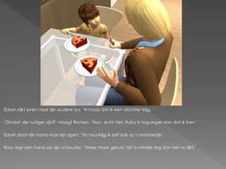 Edwin kijkt even naar zijn oudere zus. ‘Ik hoop dat ik een dochter krijg.’

‘Omdat die rustiger zijn?’ vraagt Romeo. ‘Nou, echt niet. Ruby is nog erger dan dat ik ben.’

Edwin slaat zijn hand voor zijn ogen. ‘En nou krijg ik zelf ook zo’n monstertje.’

Roxy legt een hand op zijn schouder. ‘Wees maar gerust, het is minder erg dan het nu lijkt.’
 