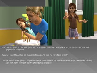 Dan blazen Josef en Sapphire samen de kaarsjes uit en binnen de kortste keren staat er een flink
   gegroeide Sapphire.

‘Wauw!’ roept Sapphire als ze zichzelf bekijkt. ‘Ik ben nu hartstikke groot!’

‘Ja, we zijn nu even groot.’ zegt Ruby vrolijk. Dan pakt ze de hand van haar zusje. ‘Maar die kleding
     kan niet, kom, je moet echt wat anders aandoen.’
 