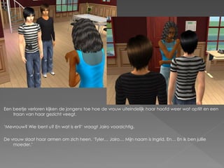 Een beetje verloren kijken de jongens toe hoe de vrouw uiteindelijk haar hoofd weer wat optilt en een
    traan van haar gezicht veegt.

‘Mevrouw? Wie bent u? En wat is er?’ vraagt Jairo voorzichtig.

De vrouw slaat haar armen om zich heen. ‘Tyler… Jairo… Mijn naam is Ingrid. En… En ik ben jullie
    moeder.’
 