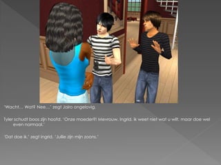 ‘Wacht… Wat? Nee…’ zegt Jairo ongelovig.

Tyler schudt boos zijn hoofd. ‘Onze moeder?! Mevrouw, Ingrid, ik weet niet wat u wilt, maar doe wel
     even normaal.’

‘Dat doe ik.’ zegt Ingrid. ‘Jullie zijn mijn zoons.’
 