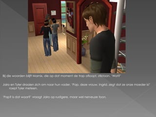 Bij die woorden blijft Marnix, die op dat moment de trap afloopt, stilstaan. ‘Wat?’

Jairo en Tyler draaien zich om naar hun vader. ‘Pap, deze vrouw, Ingrid, zegt dat ze onze moeder is!’
     roept Tyler meteen.

‘Pap? Is dat waar?’ vraagt Jairo op rustigere, maar wel nerveuze toon.
 