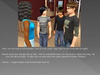 ‘Pap, van mij mag ze ophoepelen. Stuur je haar weg?’ zegt Tyler na een boze blik op Ingrid.

Marnix werpt een strenge blik op Tyler. ‘Niet zo onbeleefd doen. En nee, ik stuur Ingrid niet weg.’ Hij
   richt zijn blik op Ingrid. ‘Ik denk dat we eerst eens een goed gesprek moeten hebben.’

‘Marnix…’ begint Ingrid, maar Marnix kapt haar af.
 