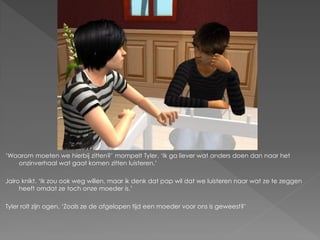 ‘Waarom moeten we hierbij zitten?’ mompelt Tyler. ‘Ik ga liever wat anders doen dan naar het
   onzinverhaal wat gaat komen zitten luisteren.’

Jairo knikt. ‘Ik zou ook weg willen, maar ik denk dat pap wil dat we luisteren naar wat ze te zeggen
     heeft omdat ze toch onze moeder is.’

Tyler rolt zijn ogen. ‘Zoals ze de afgelopen tijd een moeder voor ons is geweest?’
 