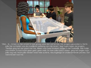 ‘Oké… Ik… Ik ben nu hier omdat ik heel graag wilde zien wat er van mijn jongens geworden is. Dat ik
    jullie hier achterliet was de moeilijkste beslissing van mijn leven.’ zegt Ingrid tegen de jongens.
    ‘Destijds ging het niet goed met me. Alleen voor twee kinderen zorgen is niet makkelijk. Mijn huisje
    was miniem, ik had haast geen geld, geen werk. En toen jullie baby's waren, ging het zorgen voor
    jullie nog wel. Maar jullie werden twee hele actieve, nieuwsgierige en ondernemende peuters. Dat
    werd teveel voor me.’
 