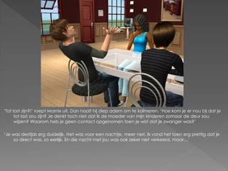 ‘Tot last zijn?!’ roept Marnix uit. Dan haalt hij diep adem om te kalmeren. ‘Hoe kom je er nou bij dat je
      tot last zou zijn? Je denkt toch niet dat ik de moeder van mijn kinderen zomaar de deur zou
      wijzen? Waarom heb je geen contact opgenomen toen je wist dat je zwanger was?’

‘Je was destijds erg duidelijk. Het was voor een nachtje, meer niet. Ik vond het toen erg prettig dat je
     zo direct was, zo eerlijk. En die nacht met jou was ook zeker niet verkeerd, maar…’
 