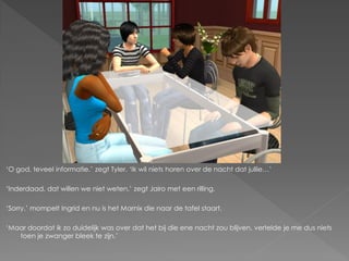 ‘O god, teveel informatie.’ zegt Tyler. ‘Ik wil niets horen over de nacht dat jullie…’

‘Inderdaad, dat willen we niet weten.’ zegt Jairo met een rilling.

‘Sorry.’ mompelt Ingrid en nu is het Marnix die naar de tafel staart.

‘Maar doordat ik zo duidelijk was over dat het bij die ene nacht zou blijven, vertelde je me dus niets
   toen je zwanger bleek te zijn.’
 